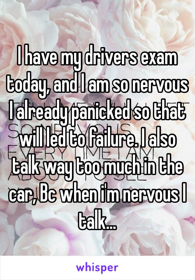 I have my drivers exam today, and I am so nervous I already panicked so that will led to failure. I also talk way too much in the car, Bc when i'm nervous I talk...