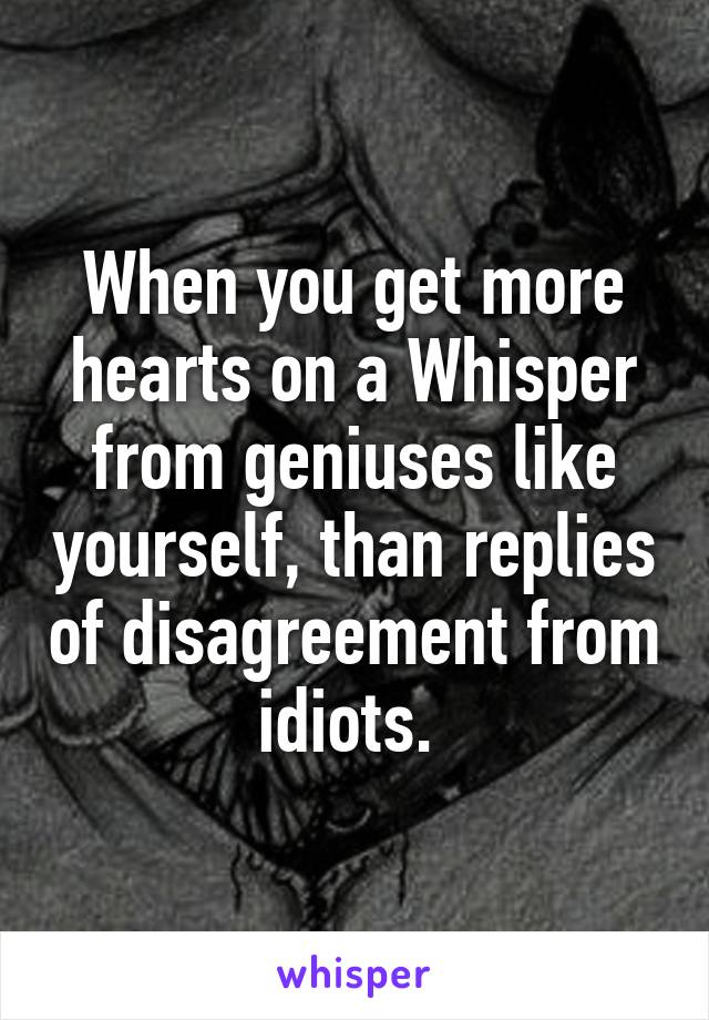 When you get more hearts on a Whisper from geniuses like yourself, than replies of disagreement from idiots. 