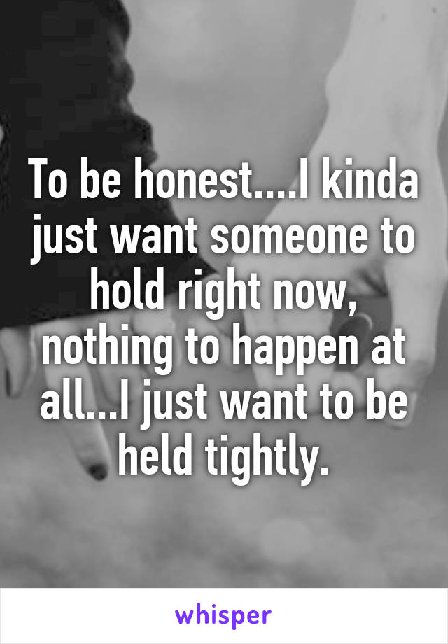 To be honest....I kinda just want someone to hold right now, nothing to happen at all...I just want to be held tightly.