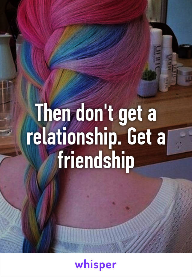 Then don't get a relationship. Get a friendship