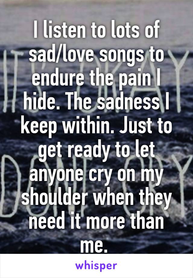 I listen to lots of sad/love songs to endure the pain I hide. The sadness I keep within. Just to get ready to let anyone cry on my shoulder when they need it more than me. 