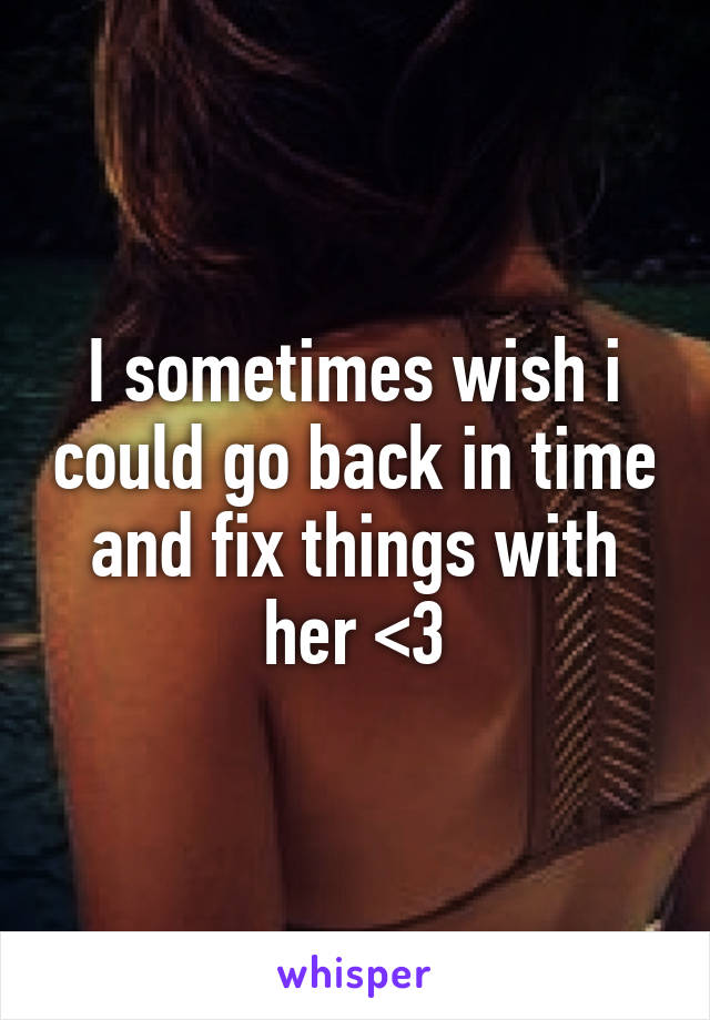 I sometimes wish i could go back in time and fix things with her <\3