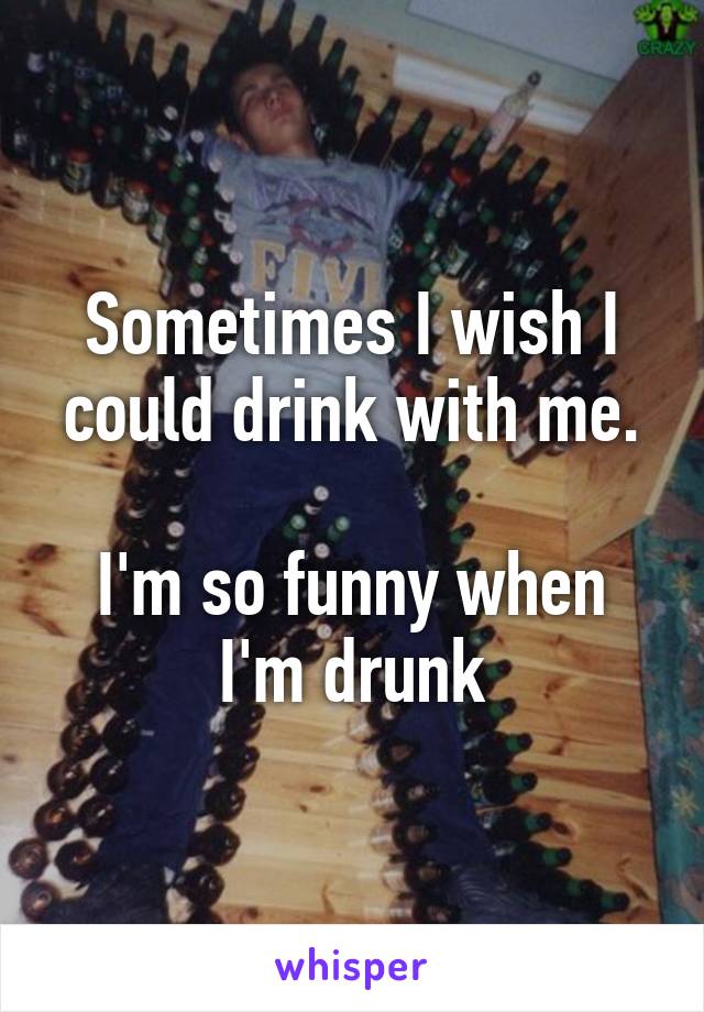 Sometimes I wish I could drink with me.

I'm so funny when I'm drunk