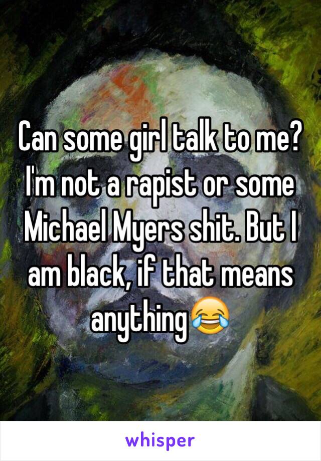 Can some girl talk to me? I'm not a rapist or some Michael Myers shit. But I am black, if that means anything😂