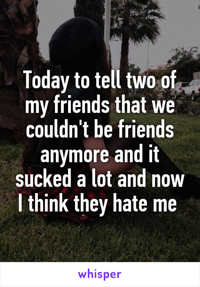 Today to tell two of my friends that we couldn't be friends anymore and it sucked a lot and now I think they hate me 