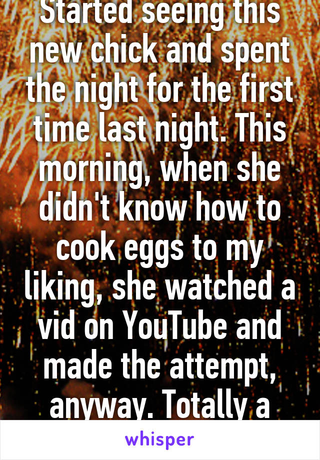 Started seeing this new chick and spent the night for the first time last night. This morning, when she didn't know how to cook eggs to my liking, she watched a vid on YouTube and made the attempt, anyway. Totally a keeper. 