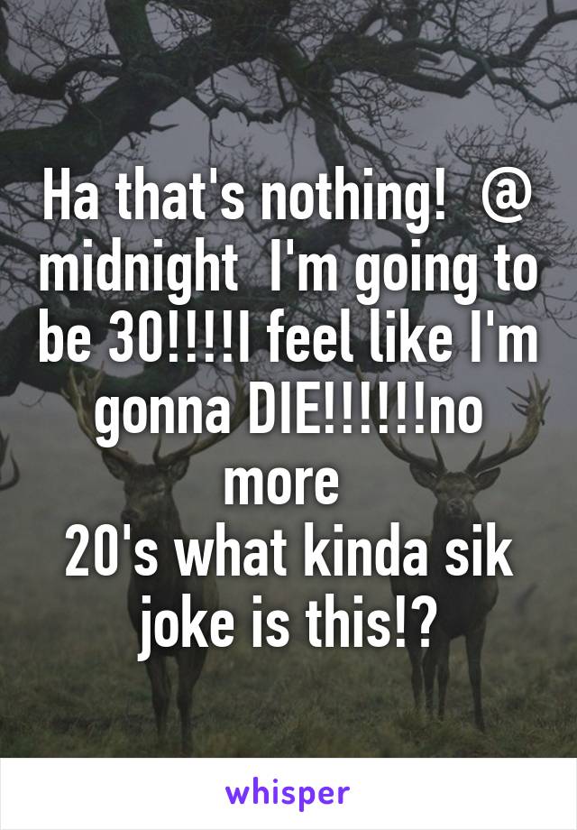 Ha that's nothing!  @ midnight  I'm going to be 30!!!!I feel like I'm gonna DIE!!!!!!no more 
20's what kinda sik joke is this!?