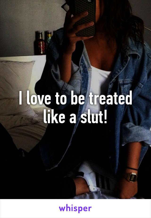 I love to be treated like a slut!