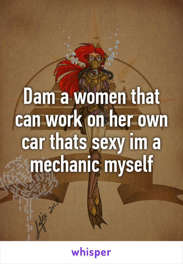 Dam a women that can work on her own car thats sexy im a mechanic myself