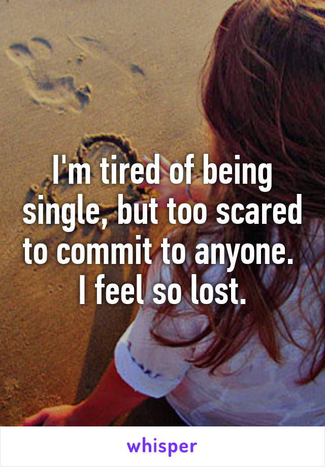 I'm tired of being single, but too scared to commit to anyone. 
I feel so lost.