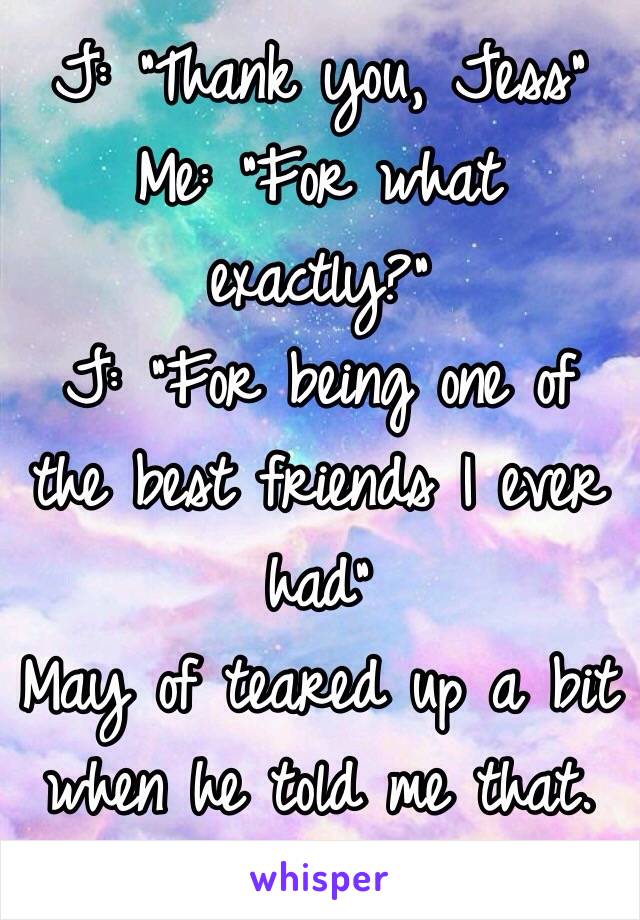 J: "Thank you, Jess"
Me: "For what exactly?"
J: "For being one of the best friends I ever had"
May of teared up a bit when he told me that. 