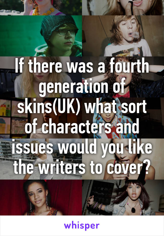 If there was a fourth generation of skins(UK) what sort of characters and issues would you like the writers to cover?