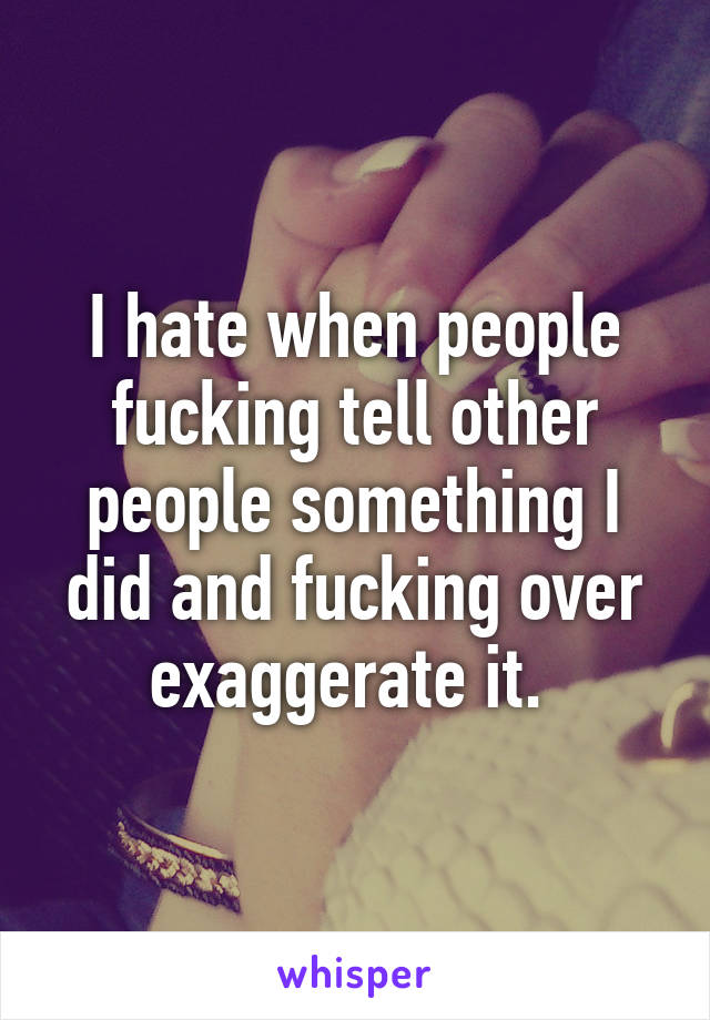 I hate when people fucking tell other people something I did and fucking over exaggerate it. 