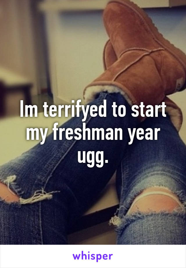 Im terrifyed to start my freshman year ugg.