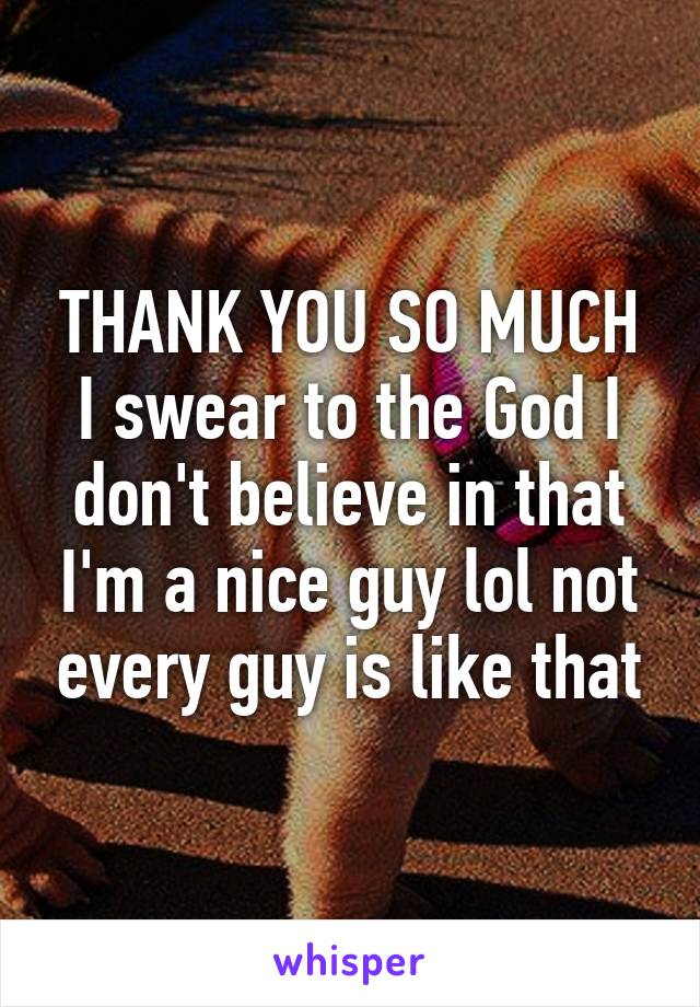 THANK YOU SO MUCH
I swear to the God I don't believe in that I'm a nice guy lol not every guy is like that