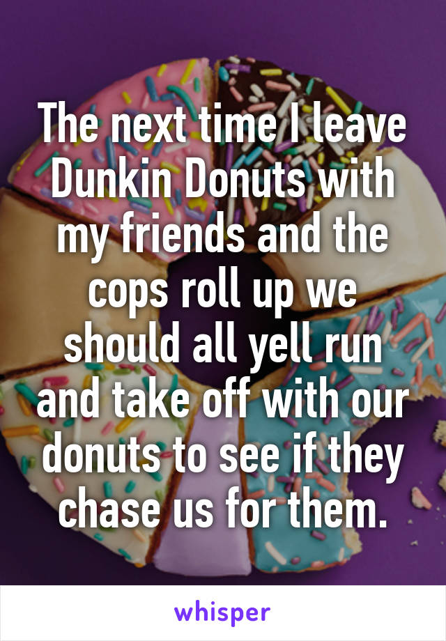 The next time I leave Dunkin Donuts with my friends and the cops roll up we should all yell run and take off with our donuts to see if they chase us for them.