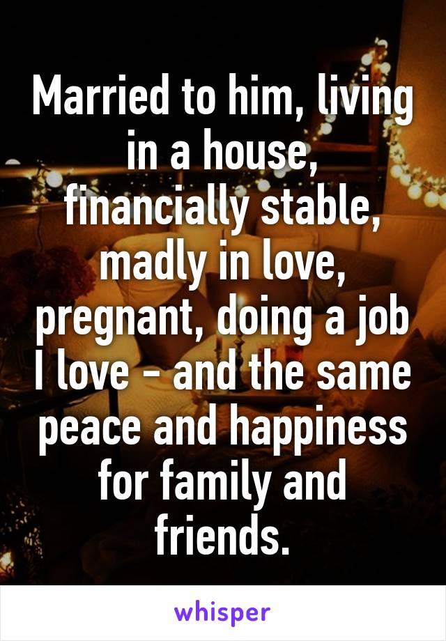 Married to him, living in a house, financially stable, madly in love, pregnant, doing a job I love - and the same peace and happiness for family and friends.