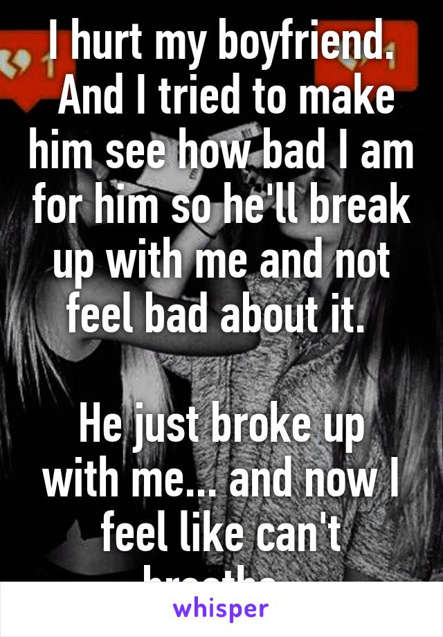 I hurt my boyfriend.
 And I tried to make him see how bad I am for him so he'll break up with me and not feel bad about it. 

He just broke up with me... and now I feel like can't breathe. 