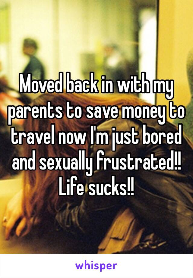 Moved back in with my parents to save money to travel now I'm just bored and sexually frustrated!! Life sucks!!