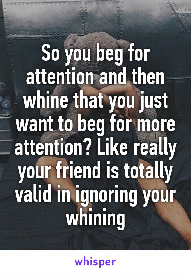 So you beg for attention and then whine that you just want to beg for more attention? Like really your friend is totally valid in ignoring your whining