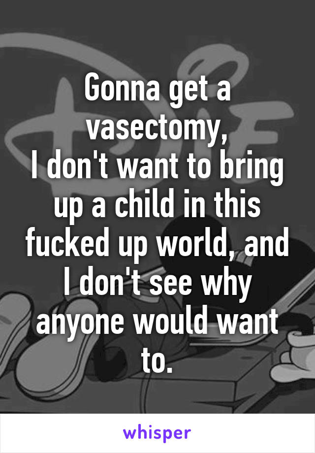 Gonna get a vasectomy,
I don't want to bring up a child in this fucked up world, and I don't see why anyone would want to.