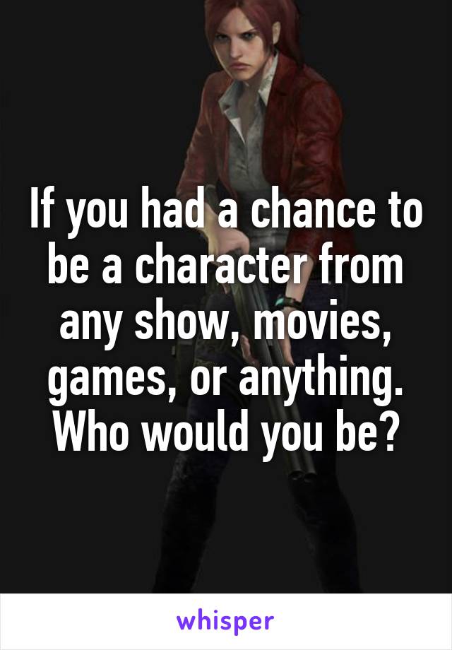 If you had a chance to be a character from any show, movies, games, or anything. Who would you be?