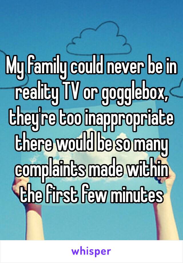 My family could never be in reality TV or gogglebox, they're too inappropriate there would be so many complaints made within the first few minutes 