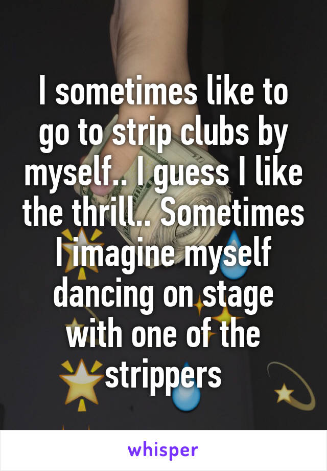 I sometimes like to go to strip clubs by myself.. I guess I like the thrill.. Sometimes I imagine myself dancing on stage with one of the strippers