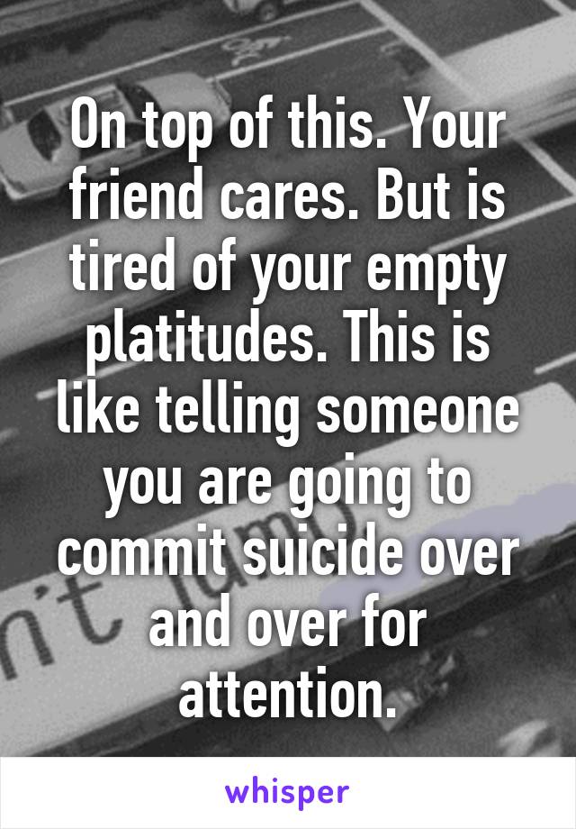 On top of this. Your friend cares. But is tired of your empty platitudes. This is like telling someone you are going to commit suicide over and over for attention.