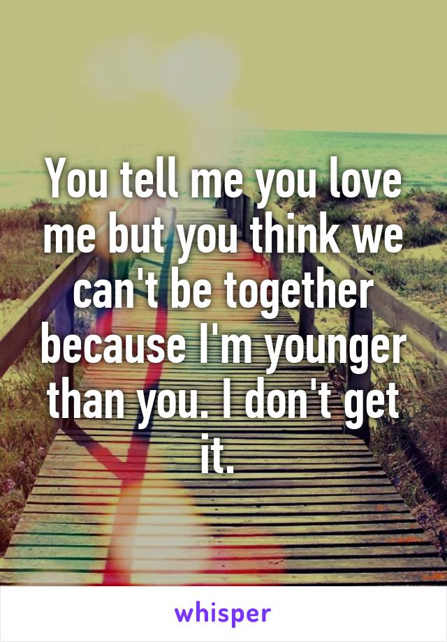 You tell me you love me but you think we can't be together because I'm younger than you. I don't get it. 