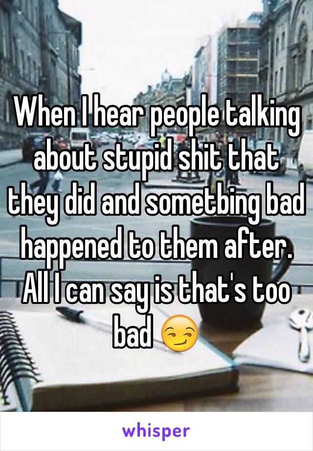 When I hear people talking about stupid shit that they did and sometbing bad happened to them after. All I can say is that's too bad 😏