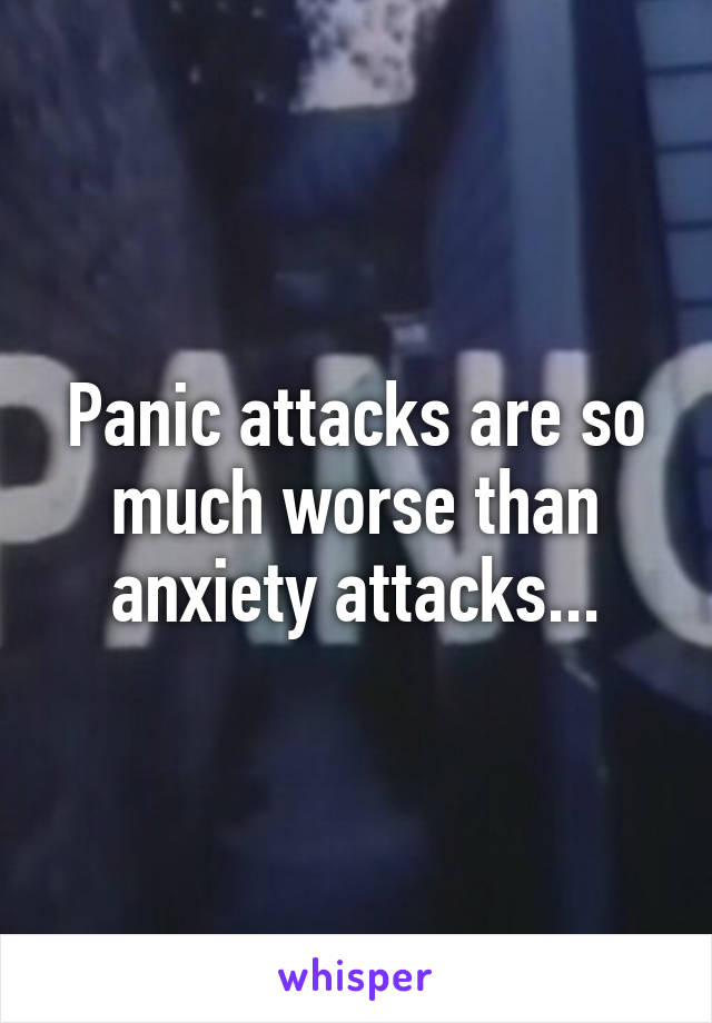 Panic attacks are so much worse than anxiety attacks...