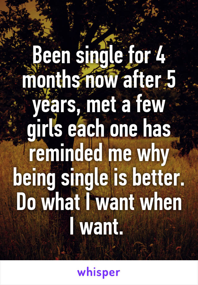 Been single for 4 months now after 5 years, met a few girls each one has reminded me why being single is better. Do what I want when I want. 