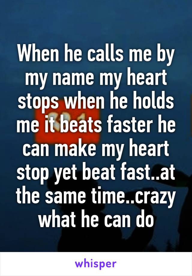 When he calls me by my name my heart stops when he holds me it beats faster he can make my heart stop yet beat fast..at the same time..crazy what he can do