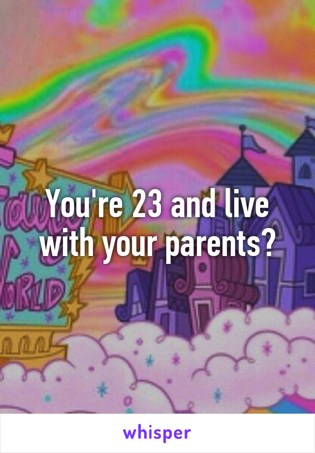 You're 23 and live with your parents?