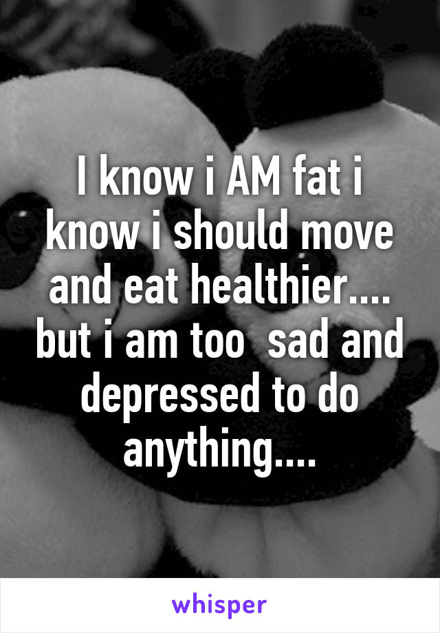 I know i AM fat i know i should move and eat healthier.... but i am too  sad and depressed to do anything....