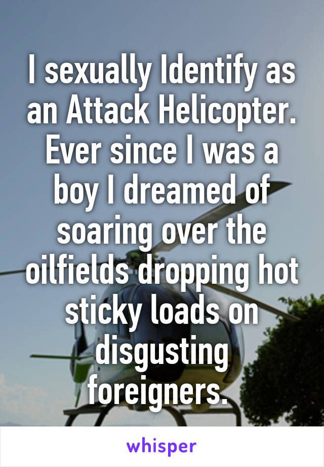 I sexually Identify as an Attack Helicopter. Ever since I was a boy I dreamed of soaring over the oilfields dropping hot sticky loads on disgusting foreigners. 