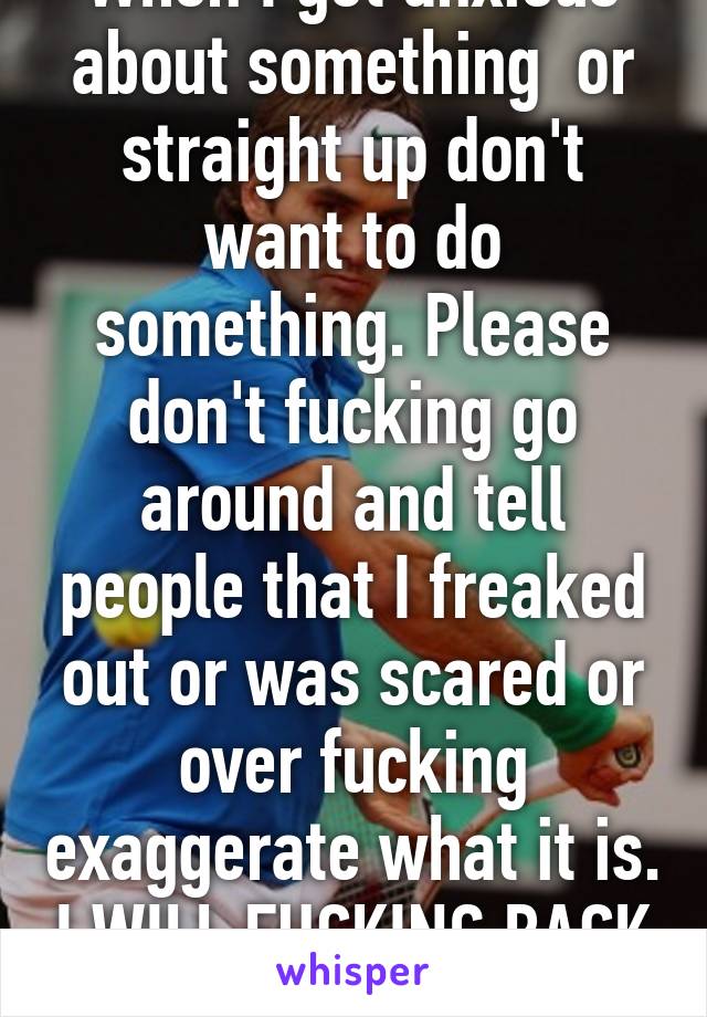 When I get anxious about something  or straight up don't want to do something. Please don't fucking go around and tell people that I freaked out or was scared or over fucking exaggerate what it is. I WILL FUCKING BACK HAND YOU