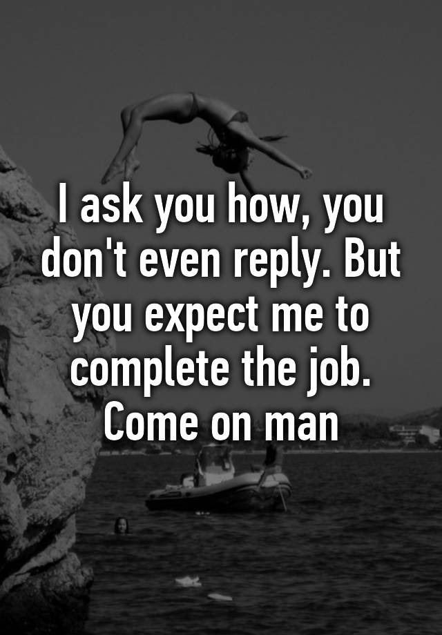 I Ask You How You Dont Even Reply But You Expect Me To Complete The Job Come On Man