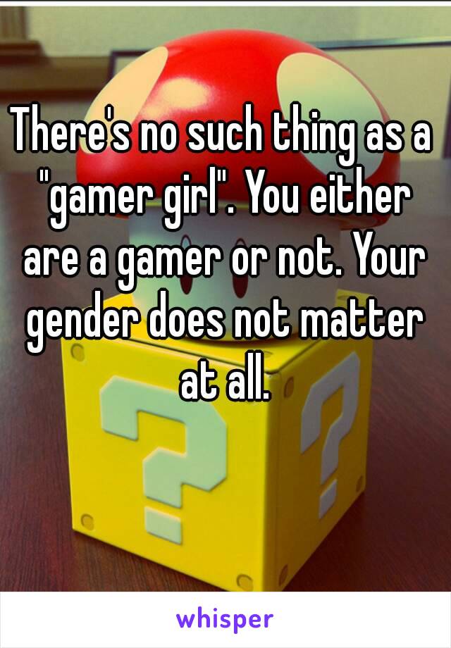 There's no such thing as a "gamer girl". You either are a gamer or not. Your gender does not matter at all.