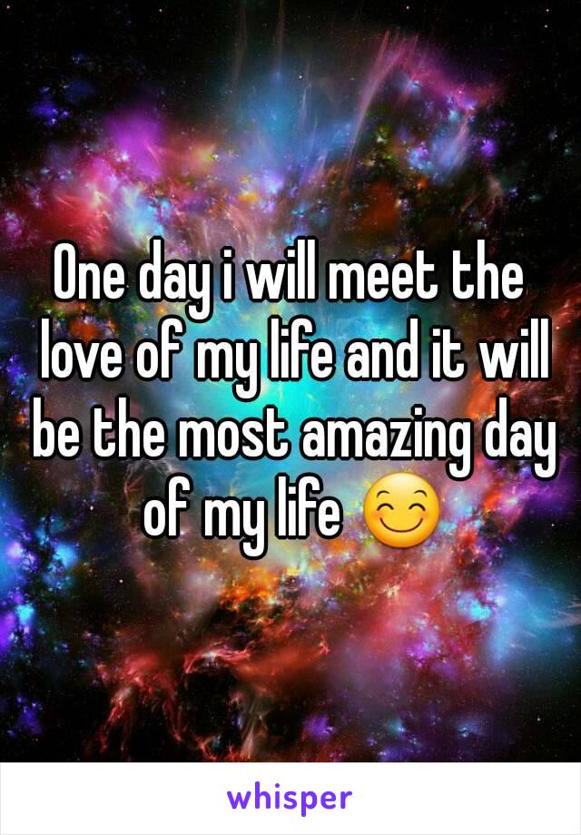 One day i will meet the love of my life and it will be the most amazing day of my life 😊