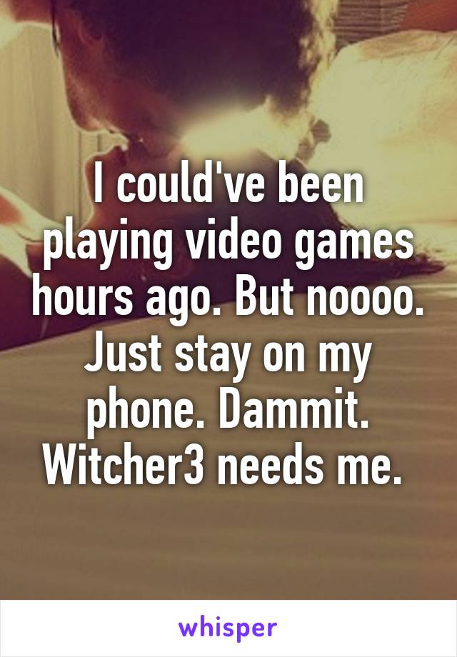 I could've been playing video games hours ago. But noooo. Just stay on my phone. Dammit. Witcher3 needs me. 