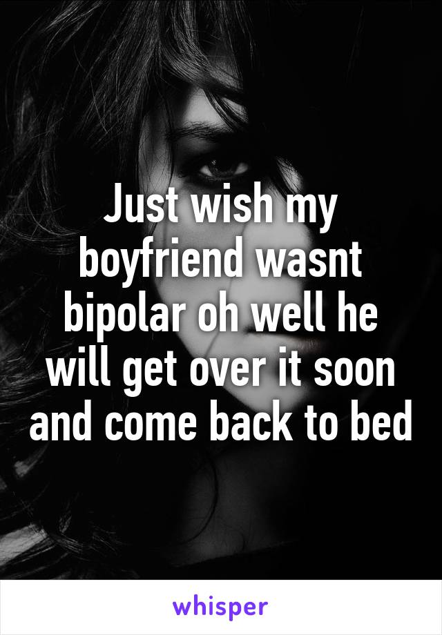 Just wish my boyfriend wasnt bipolar oh well he will get over it soon and come back to bed