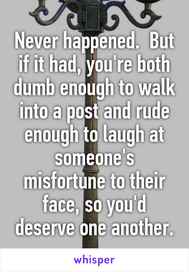 Never happened.  But if it had, you're both dumb enough to walk into a post and rude enough to laugh at someone's misfortune to their face, so you'd deserve one another.