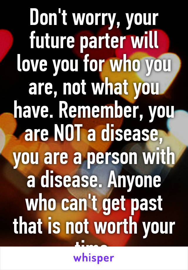 Don't worry, your future parter will love you for who you are, not what you have. Remember, you are NOT a disease, you are a person with a disease. Anyone who can't get past that is not worth your time.