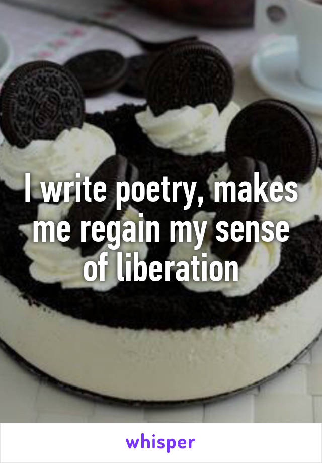 I write poetry, makes me regain my sense of liberation