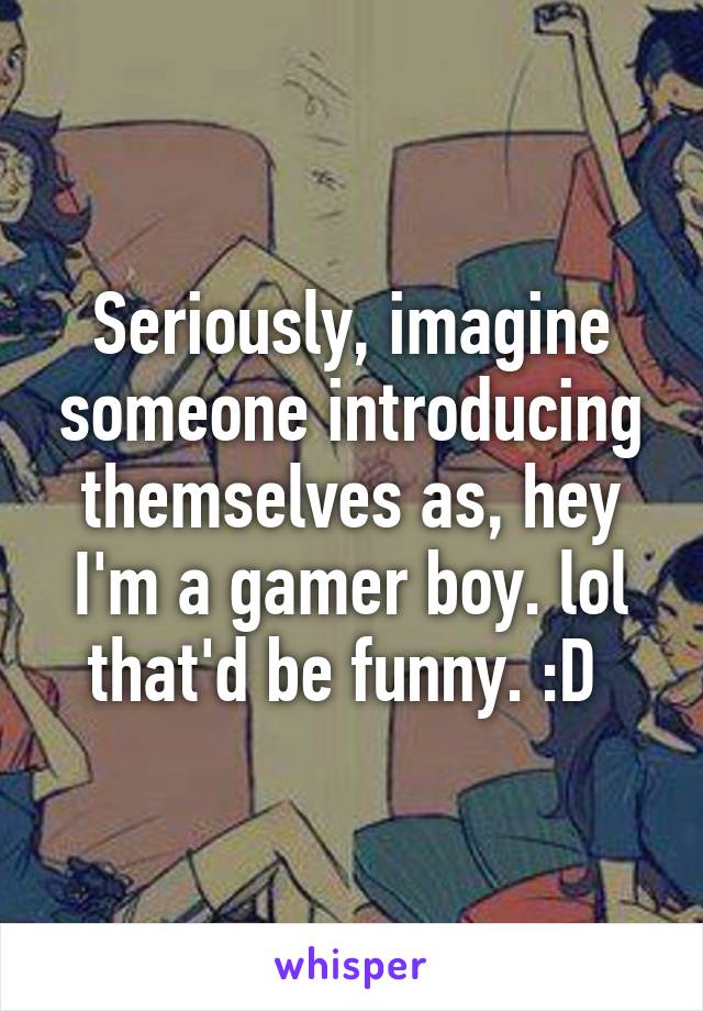 Seriously, imagine someone introducing themselves as, hey I'm a gamer boy. lol that'd be funny. :D 