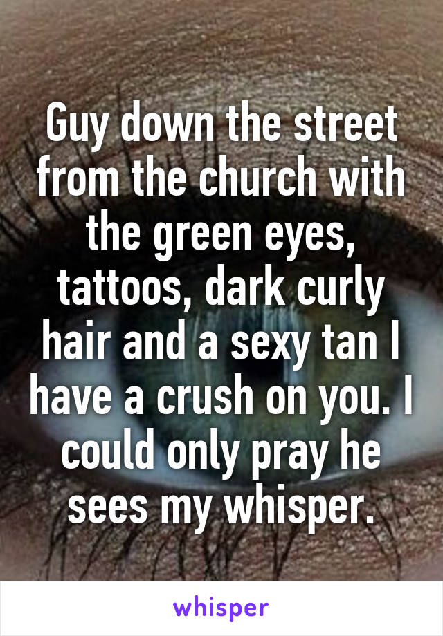 Guy down the street from the church with the green eyes, tattoos, dark curly hair and a sexy tan I have a crush on you. I could only pray he sees my whisper.