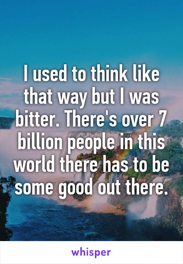 I used to think like that way but I was bitter. There's over 7 billion people in this world there has to be some good out there.