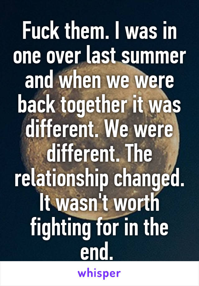 Fuck them. I was in one over last summer and when we were back together it was different. We were different. The relationship changed. It wasn't worth fighting for in the end. 